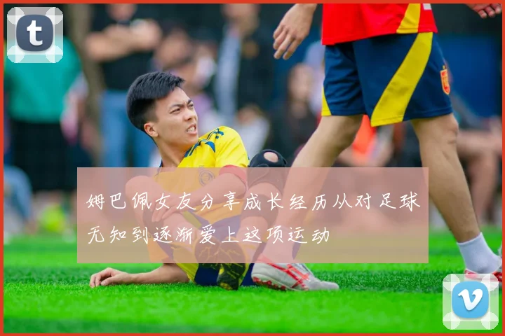 姆巴佩女友分享成长经历从对足球无知到逐渐爱上这项运动