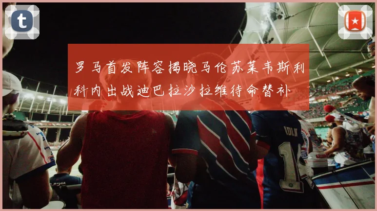 罗马首发阵容揭晓马伦苏莱韦斯利科内出战迪巴拉沙拉维待命替补