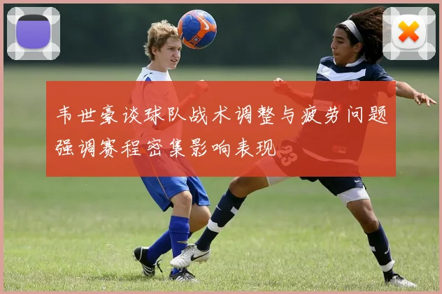 韦世豪谈球队战术调整与疲劳问题强调赛程密集影响表现