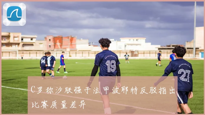 C罗称沙联强于法甲波耶特反驳指出比赛质量差异