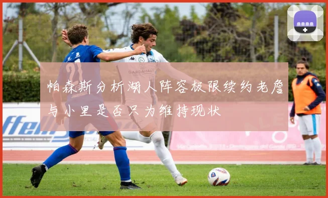 帕森斯分析湖人阵容极限续约老詹与小里是否只为维持现状