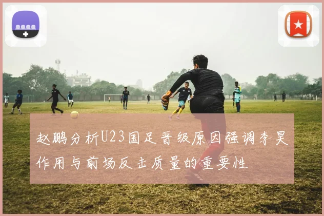 赵鹏分析U23国足晋级原因强调李昊作用与前场反击质量的重要性