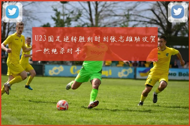 U23国足逆转胜利时刻张志雄助攻贺一然绝杀对手