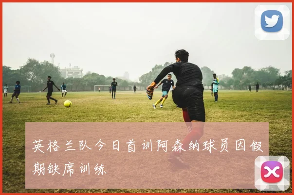 英格兰队今日首训阿森纳球员因假期缺席训练