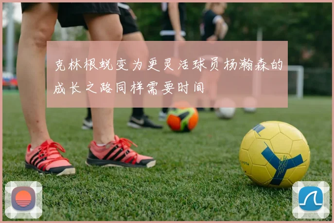 克林根蜕变为更灵活球员杨瀚森的成长之路同样需要时间