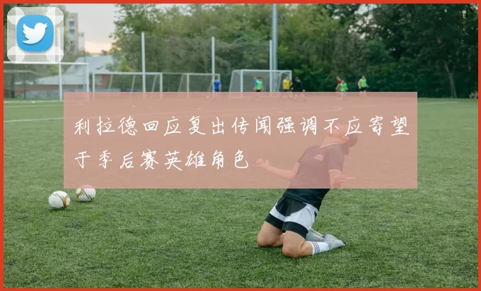 利拉德回应复出传闻强调不应寄望于季后赛英雄角色
