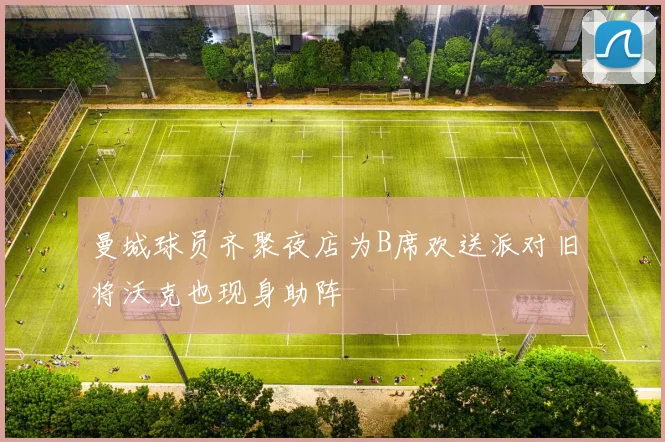 曼城球员齐聚夜店为B席欢送派对旧将沃克也现身助阵
