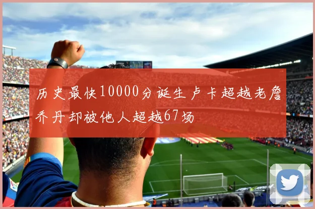 历史最快10000分诞生卢卡超越老詹乔丹却被他人超越67场