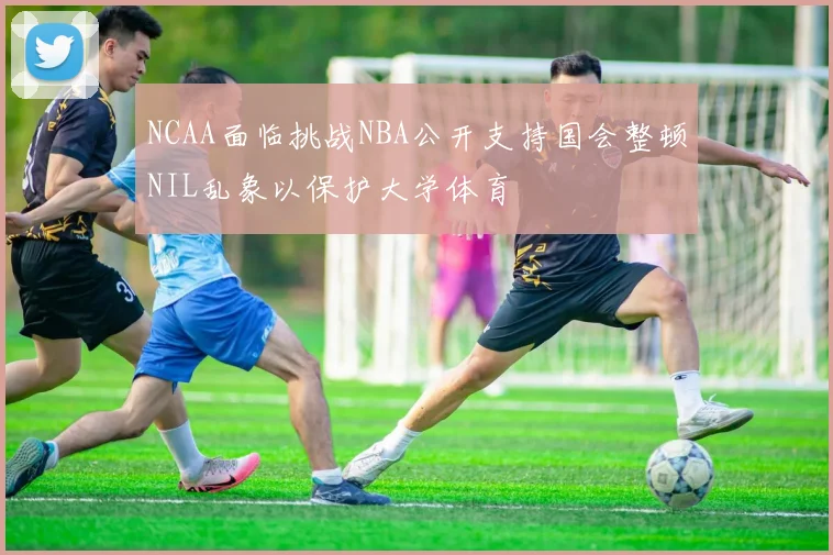 NCAA面临挑战NBA公开支持国会整顿NIL乱象以保护大学体育