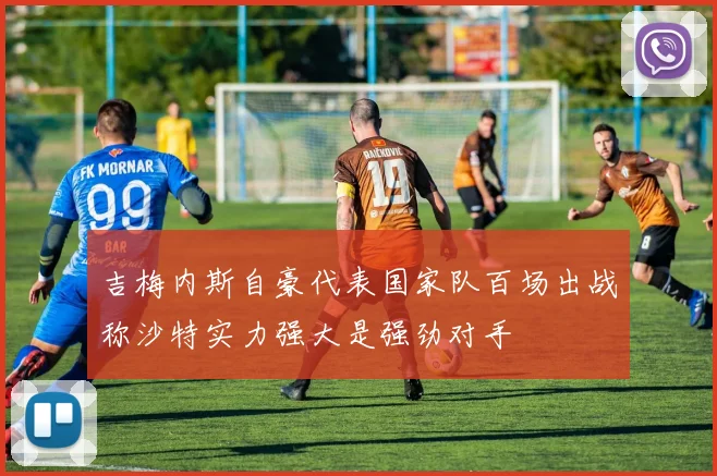 吉梅内斯自豪代表国家队百场出战称沙特实力强大是强劲对手