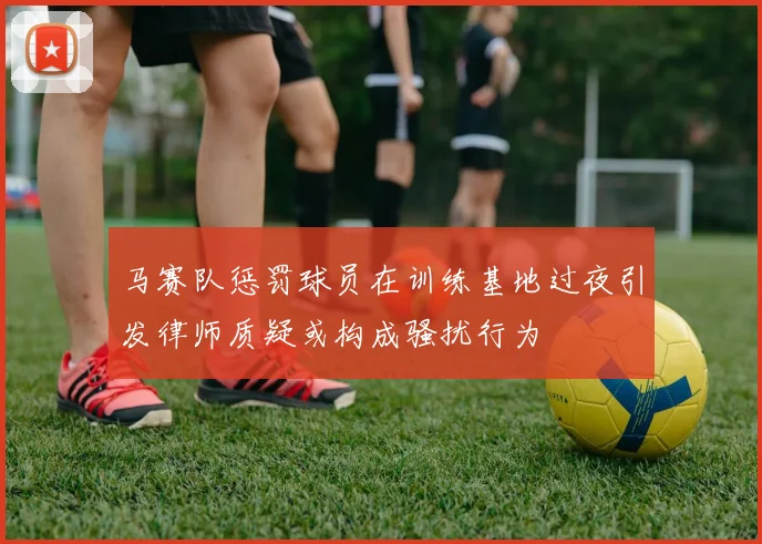 马赛队惩罚球员在训练基地过夜引发律师质疑或构成骚扰行为