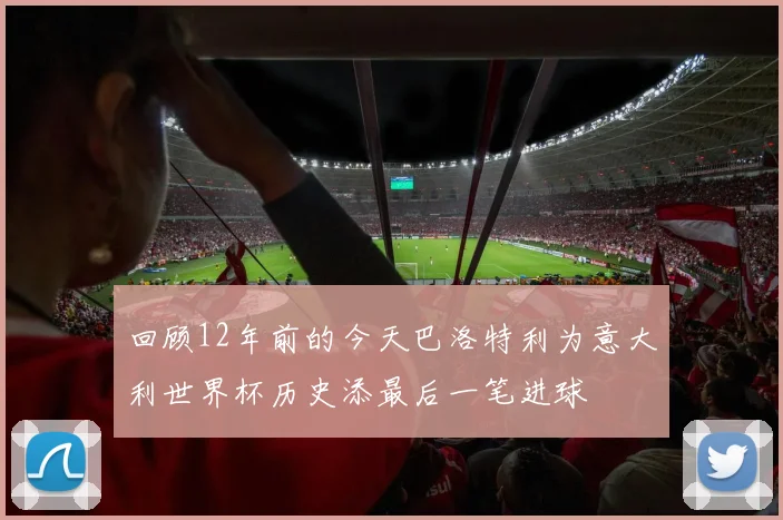 回顾12年前的今天巴洛特利为意大利世界杯历史添最后一笔进球