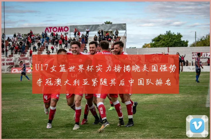 U17女篮世界杯实力榜揭晓美国强势夺冠澳大利亚紧随其后中国队排名第十