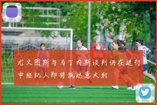 尤文图斯与马丁内斯谈判仍在进行中经纪人即将抵达意大利