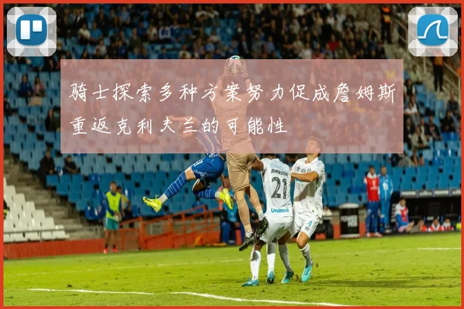 骑士探索多种方案努力促成詹姆斯重返克利夫兰的可能性