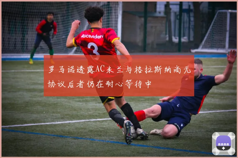 罗马诺透露AC米兰与格拉斯纳尚无协议后者仍在耐心等待中