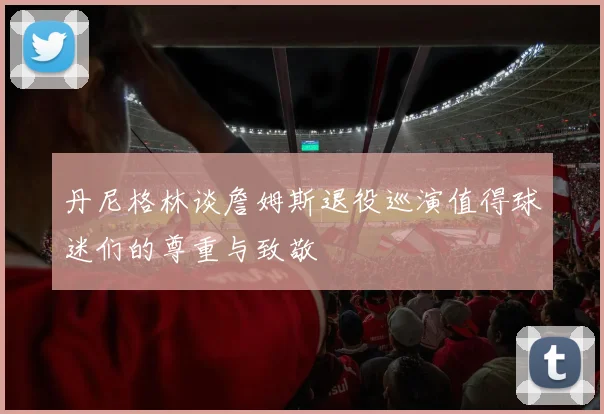 丹尼格林谈詹姆斯退役巡演值得球迷们的尊重与致敬