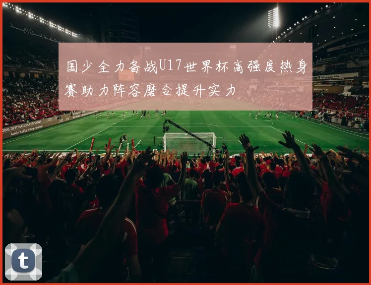 国少全力备战U17世界杯高强度热身赛助力阵容磨合提升实力