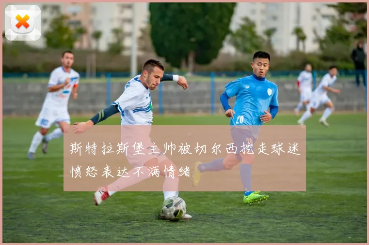 斯特拉斯堡主帅被切尔西挖走球迷愤怒表达不满情绪