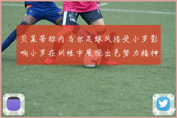 贝莱蒂称内马尔足球风格受小罗影响小罗在训练中展现出色努力精神