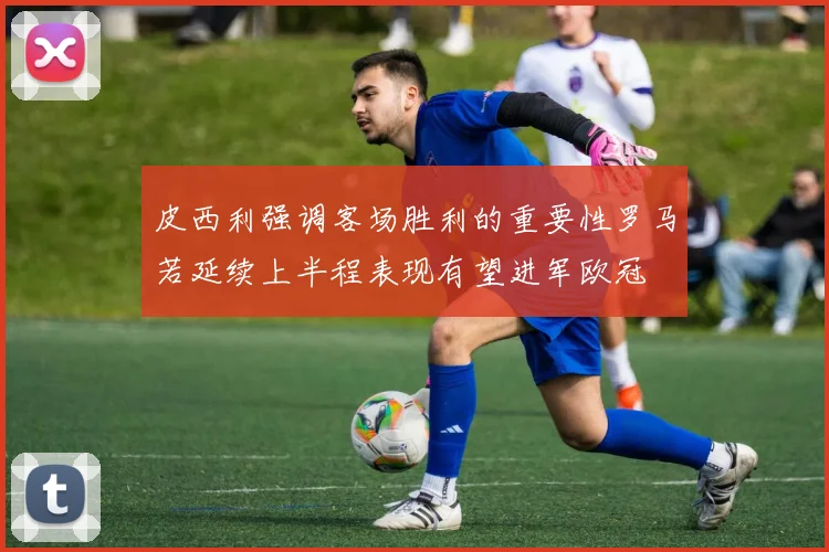 皮西利强调客场胜利的重要性罗马若延续上半程表现有望进军欧冠
