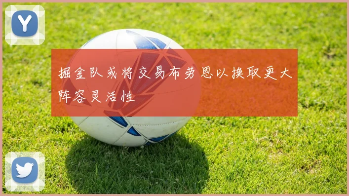 掘金队或将交易布劳恩以换取更大阵容灵活性